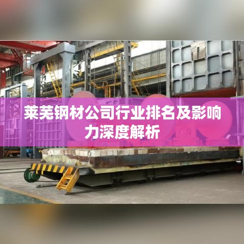 莱芜钢材公司行业排名及影响力深度解析