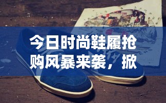 今日时尚鞋履抢购风暴来袭，掀起抢购热潮最新消息！