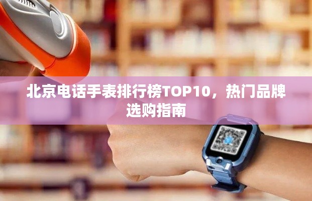 北京电话手表排行榜TOP10,热门品牌选购指南